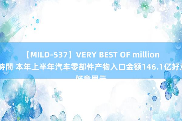 【MILD-537】VERY BEST OF million 13 4時間 本年上半年汽车零部件产物入口金额146.1亿好意思元