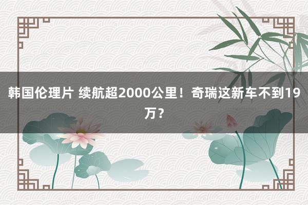 韩国伦理片 续航超2000公里！奇瑞这新车不到19万？