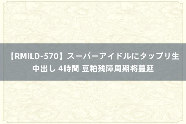 【RMILD-570】スーパーアイドルにタップリ生中出し 4時間 豆粕残障周期将蔓延