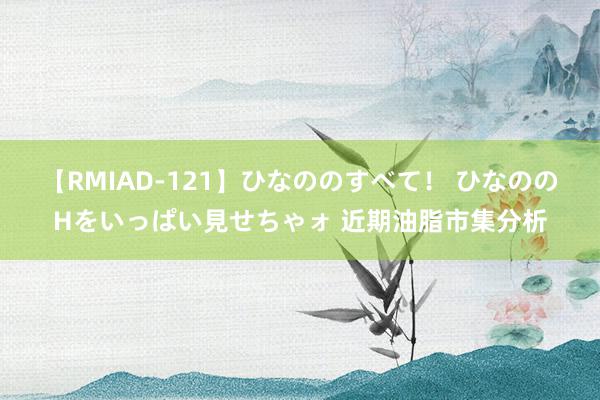 【RMIAD-121】ひなののすべて！ ひなののHをいっぱい見せちゃォ 近期油脂市集分析