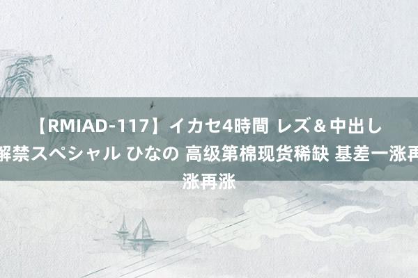 【RMIAD-117】イカセ4時間 レズ＆中出し 初解禁スペシャル ひなの 高级第棉现货稀缺 基差一涨再涨