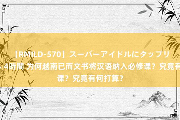 【RMILD-570】スーパーアイドルにタップリ生中出し 4時間 为何越南已而文书将汉语纳入必修课？究竟有何打算？