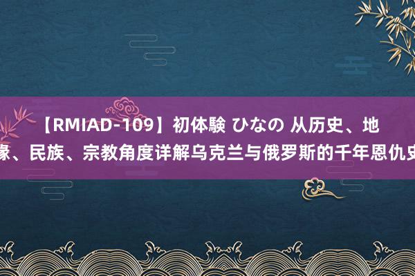 【RMIAD-109】初体験 ひなの 从历史、地缘、民族、宗教角度详解乌克兰与俄罗斯的千年恩仇史