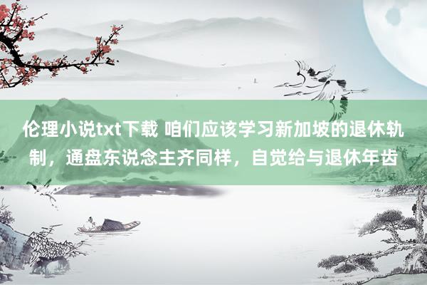 伦理小说txt下载 咱们应该学习新加坡的退休轨制，通盘东说念主齐同样，自觉给与退休年齿