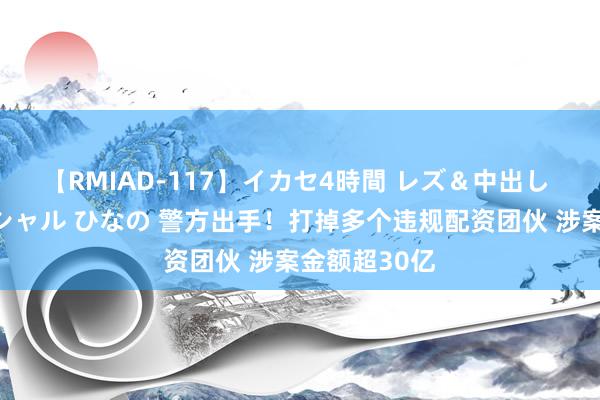 【RMIAD-117】イカセ4時間 レズ＆中出し 初解禁スペシャル ひなの 警方出手！打掉多个违规配资团伙 涉案金额超30亿