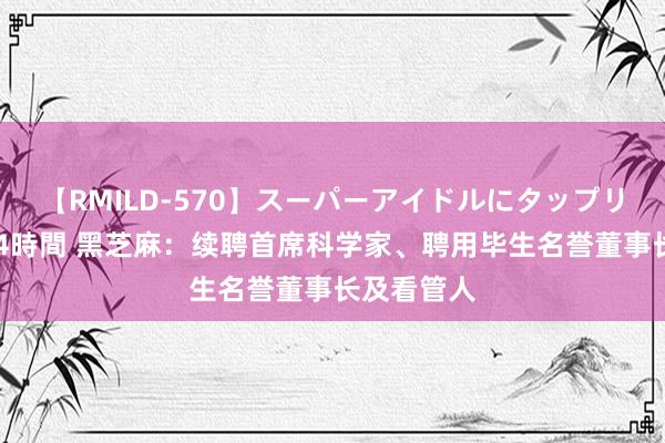 【RMILD-570】スーパーアイドルにタップリ生中出し 4時間 黑芝麻：续聘首席科学家、聘用毕生名誉董事长及看管人