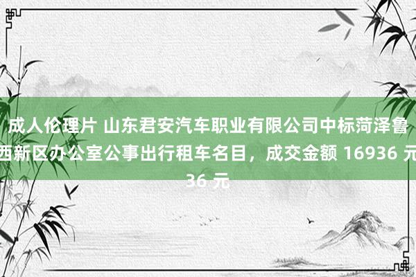 成人伦理片 山东君安汽车职业有限公司中标菏泽鲁西新区办公室公事出行租车名目，成交金额 16936 元