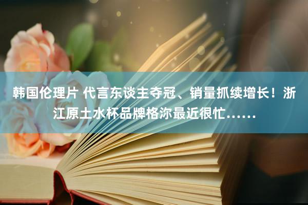 韩国伦理片 代言东谈主夺冠、销量抓续增长！浙江原土水杯品牌格沵最近很忙……