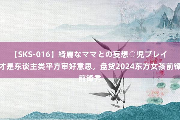 【SKS-016】綺麗なママとの妄想○児プレイ 这才是东谈主类平方审好意思，盘货2024东方女孩前锋秀