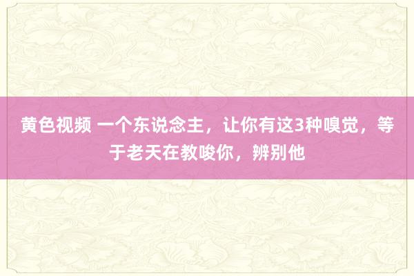 黄色视频 一个东说念主，让你有这3种嗅觉，等于老天在教唆你，辨别他