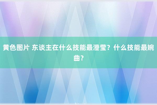 黄色图片 东谈主在什么技能最澄莹？什么技能最婉曲？