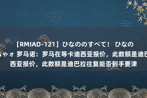 【RMIAD-121】ひなののすべて！ ひなののHをいっぱい見せちゃォ 罗马诺：罗马在等卡迪西亚报价，此数额是迪巴拉往复能否到手要津