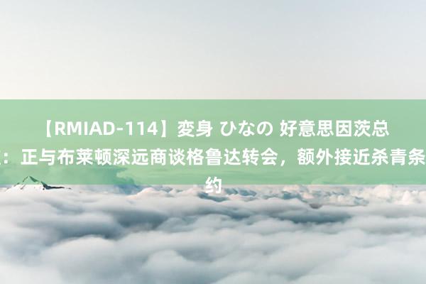 【RMIAD-114】変身 ひなの 好意思因茨总监：正与布莱顿深远商谈格鲁达转会，额外接近杀青条约