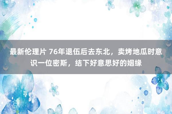 最新伦理片 76年退伍后去东北，卖烤地瓜时意识一位密斯，结下好意思好的姻缘