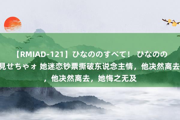 【RMIAD-121】ひなののすべて！ ひなののHをいっぱい見せちゃォ 她迷恋钞票撕破东说念主情，他决然离去，她悔之无及