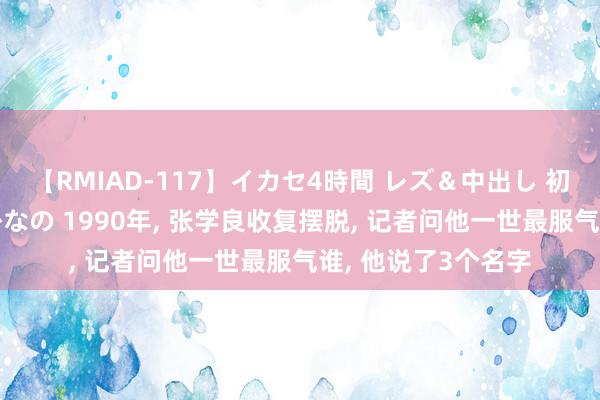 【RMIAD-117】イカセ4時間 レズ＆中出し 初解禁スペシャル ひなの 1990年, 张学良收复摆脱, 记者问他一世最服气谁, 他说了3个名字