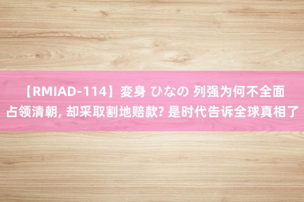 【RMIAD-114】変身 ひなの 列强为何不全面占领清朝, 却采取割地赔款? 是时代告诉全球真相了