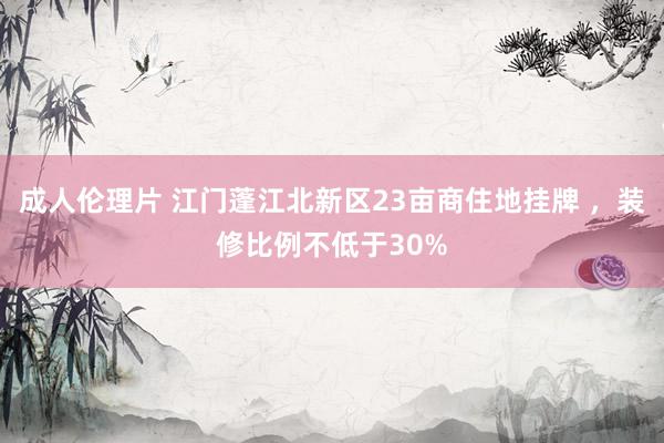 成人伦理片 江门蓬江北新区23亩商住地挂牌 ，装修比例不低于30%