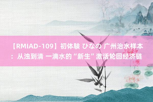 【RMIAD-109】初体験 ひなの 广州治水样本：从浊到清 一滴水的“新生”激活轮回经济链