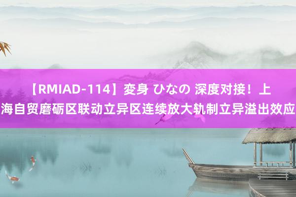 【RMIAD-114】変身 ひなの 深度对接！上海自贸磨砺区联动立异区连续放大轨制立异溢出效应