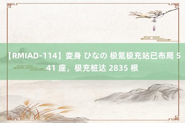 【RMIAD-114】変身 ひなの 极氪极充站已布局 541 座，极充桩达 2835 根