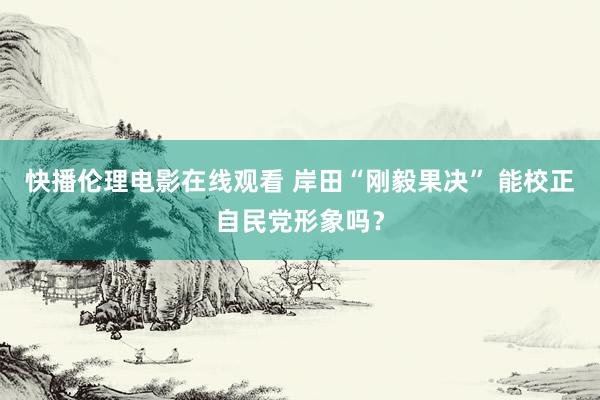 快播伦理电影在线观看 岸田“刚毅果决” 能校正自民党形象吗？