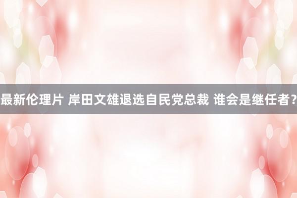 最新伦理片 岸田文雄退选自民党总裁 谁会是继任者？