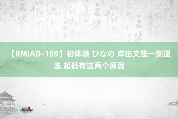 【RMIAD-109】初体験 ひなの 岸田文雄一刹退选 起码有这两个原因