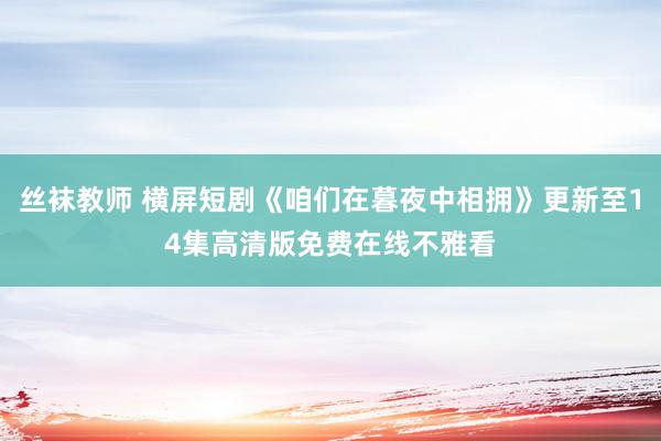 丝袜教师 横屏短剧《咱们在暮夜中相拥》更新至14集高清版免费在线不雅看