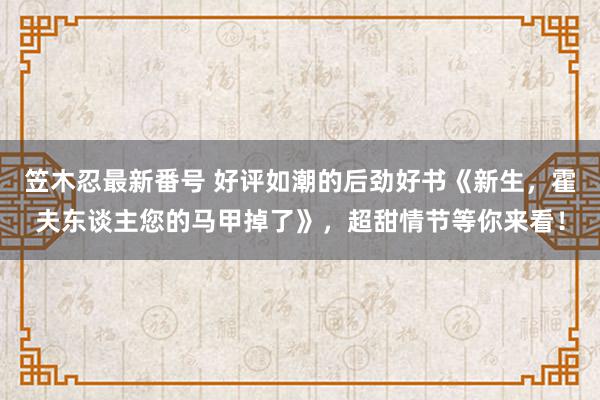 笠木忍最新番号 好评如潮的后劲好书《新生，霍夫东谈主您的马甲掉了》，超甜情节等你来看！