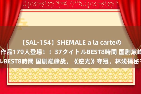 【SAL-154】SHEMALE a la carteの歴史 2 2011～2013 国内作品179人登場！！37タイトルBEST8時間 国剧巅峰战，《逆光》夺冠，林浅揭秘千万无餍！