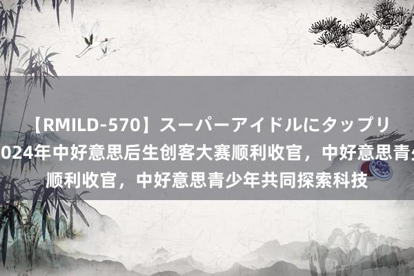 【RMILD-570】スーパーアイドルにタップリ生中出し 4時間 2024年中好意思后生创客大赛顺利收官，中好意思青少年共同探索科技