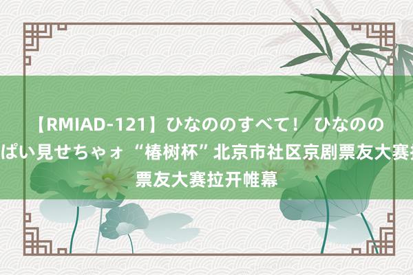 【RMIAD-121】ひなののすべて！ ひなののHをいっぱい見せちゃォ “椿树杯”北京市社区京剧票友大赛拉开帷幕