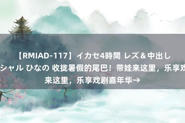 【RMIAD-117】イカセ4時間 レズ＆中出し 初解禁スペシャル ひなの 收拢暑假的尾巴！带娃来这里，乐享戏剧嘉年华→