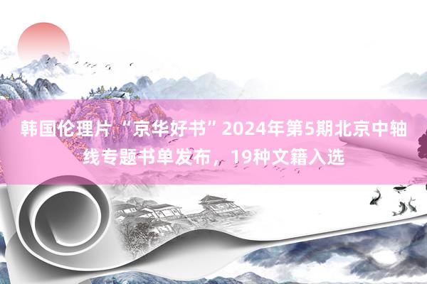 韩国伦理片 “京华好书”2024年第5期北京中轴线专题书单发布，19种文籍入选