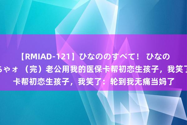 【RMIAD-121】ひなののすべて！ ひなののHをいっぱい見せちゃォ （完）老公用我的医保卡帮初恋生孩子，我笑了：轮到我无痛当妈了