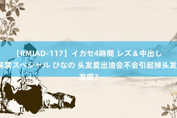 【RMIAD-117】イカセ4時間 レズ＆中出し 初解禁スペシャル ひなの 头发爱出油会不会引起掉头发呢？