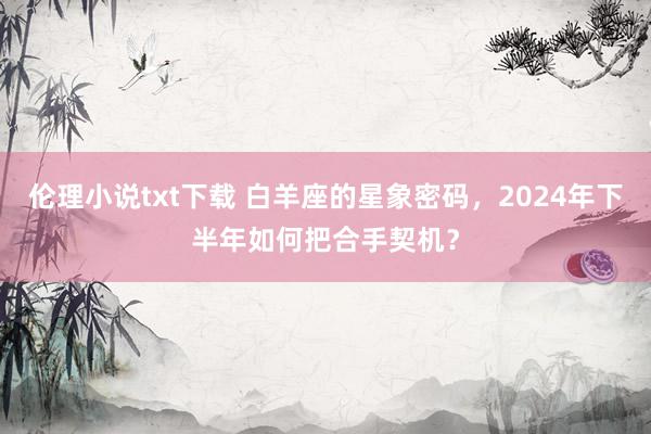 伦理小说txt下载 白羊座的星象密码，2024年下半年如何把合手契机？