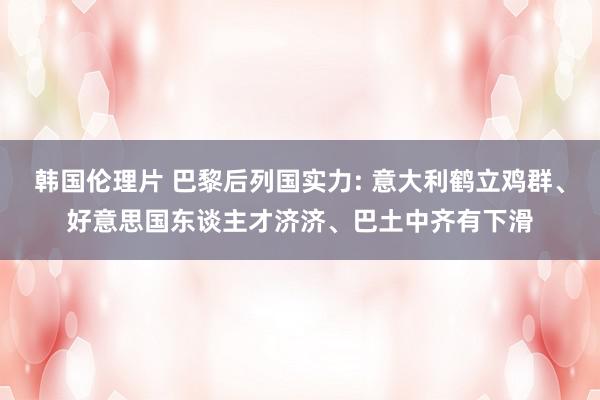 韩国伦理片 巴黎后列国实力: 意大利鹤立鸡群、好意思国东谈主才济济、巴土中齐有下滑