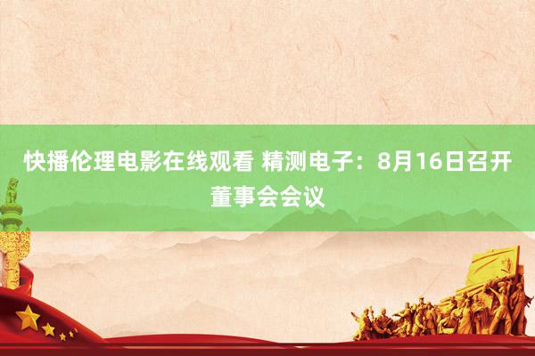 快播伦理电影在线观看 精测电子：8月16日召开董事会会议