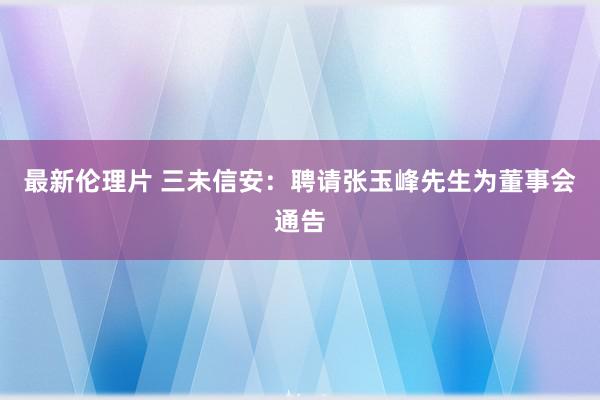 最新伦理片 三未信安：聘请张玉峰先生为董事会通告