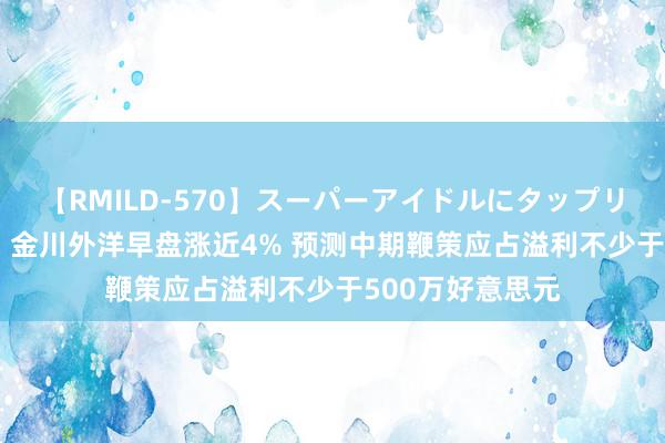 【RMILD-570】スーパーアイドルにタップリ生中出し 4時間 金川外洋早盘涨近4% 预测中期鞭策应占溢利不少于500万好意思元