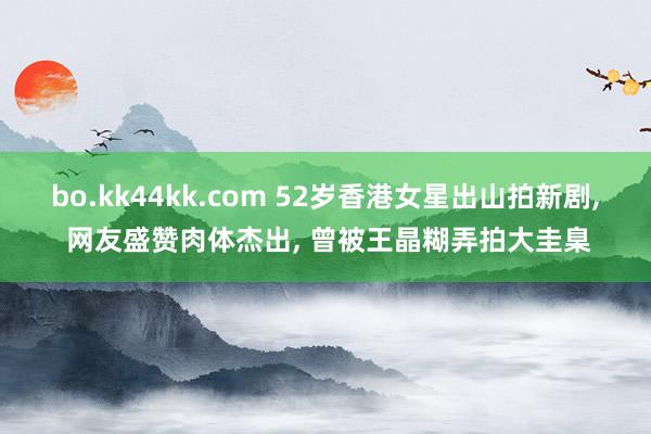 bo.kk44kk.com 52岁香港女星出山拍新剧, 网友盛赞肉体杰出, 曾被王晶糊弄拍大圭臬