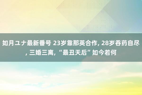 如月ユナ最新番号 23岁靠那英合作, 28岁吞药自尽, 三婚三离, “最丑天后”如今若何