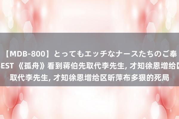 【MDB-800】とってもエッチなナースたちのご奉仕SEX 30人4時間BEST 《孤舟》看到蒋伯先取代李先生, 才知徐恩增给区昕萍布多狠的死局