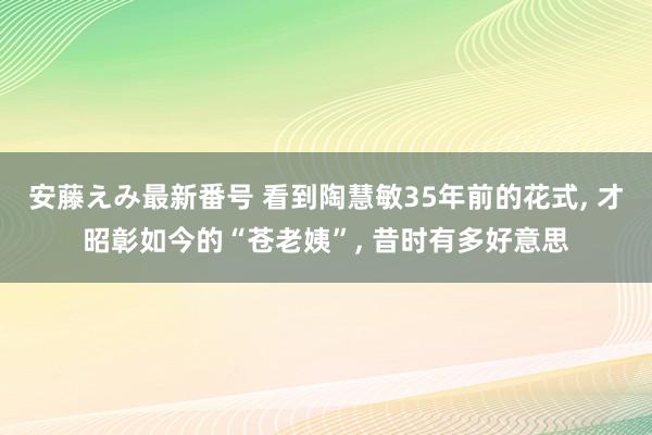 安藤えみ最新番号 看到陶慧敏35年前的花式, 才昭彰如今的“苍老姨”, 昔时有多好意思