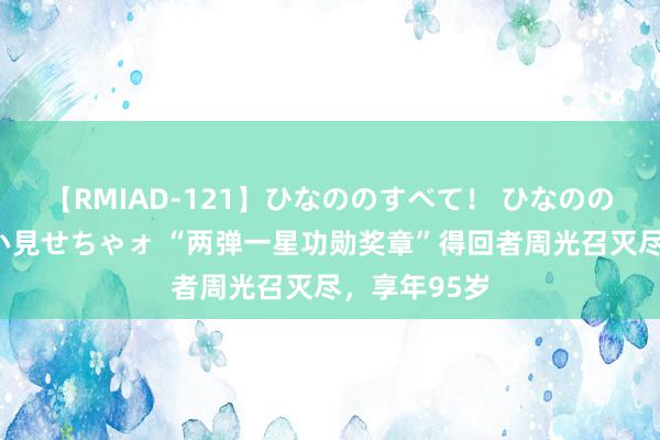 【RMIAD-121】ひなののすべて！ ひなののHをいっぱい見せちゃォ “两弹一星功勋奖章”得回者周光召灭尽，享年95岁