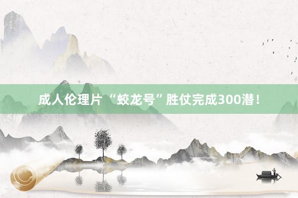 成人伦理片 “蛟龙号”胜仗完成300潜！