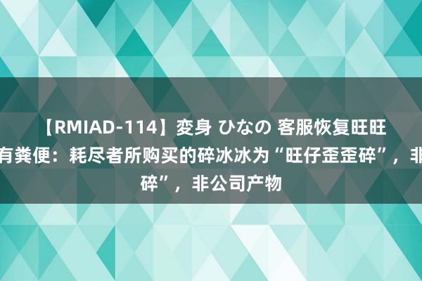 【RMIAD-114】変身 ひなの 客服恢复旺旺碎冰冰疑有粪便：耗尽者所购买的碎冰冰为“旺仔歪歪碎”，非公司产物