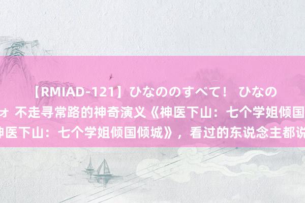 【RMIAD-121】ひなののすべて！ ひなののHをいっぱい見せちゃォ 不走寻常路的神奇演义《神医下山：七个学姐倾国倾城》，看过的东说念主都说好！